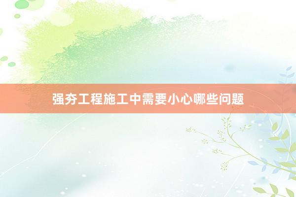 强夯工程施工中需要小心哪些问题