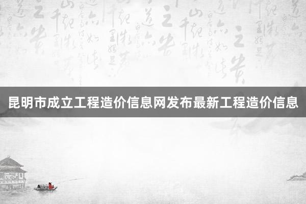 昆明市成立工程造价信息网发布最新工程造价信息