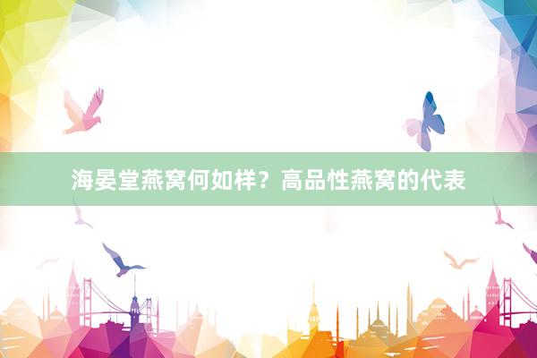 海晏堂燕窝何如样？高品性燕窝的代表