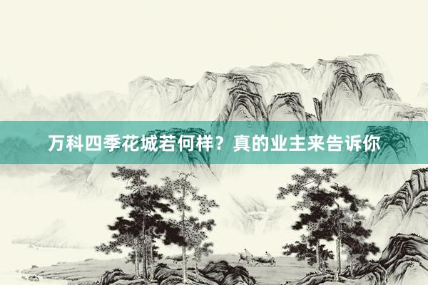 万科四季花城若何样？真的业主来告诉你