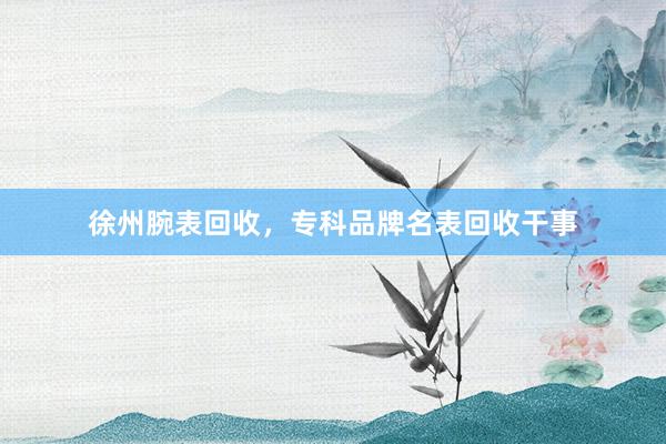 徐州腕表回收，专科品牌名表回收干事