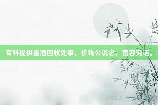 专科提供董酒回收处事，价钱公说念，宽容究诘。
